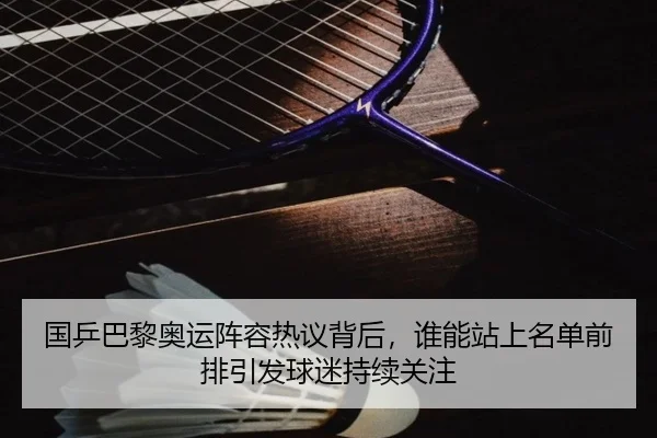 国乒巴黎奥运阵容热议背后，谁能站上名单前排引发球迷持续关注